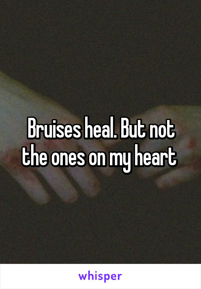 Bruises heal. But not the ones on my heart 