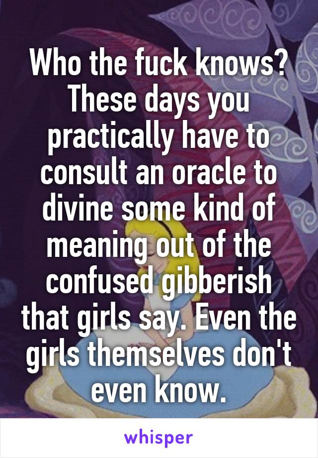 Who the fuck knows? These days you practically have to consult an oracle to divine some kind of meaning out of the confused gibberish that girls say. Even the girls themselves don't even know.