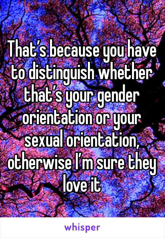 That’s because you have to distinguish whether that’s your gender orientation or your sexual orientation, otherwise I’m sure they love it 