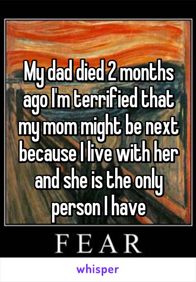 My dad died 2 months ago I'm terrified that my mom might be next because I live with her and she is the only person I have