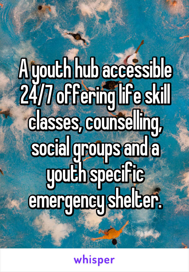 A youth hub accessible 24/7 offering life skill classes, counselling, social groups and a youth specific emergency shelter.