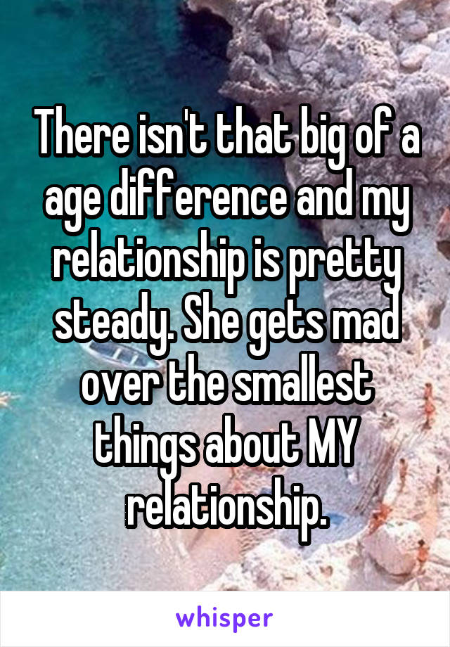 There isn't that big of a age difference and my relationship is pretty steady. She gets mad over the smallest things about MY relationship.