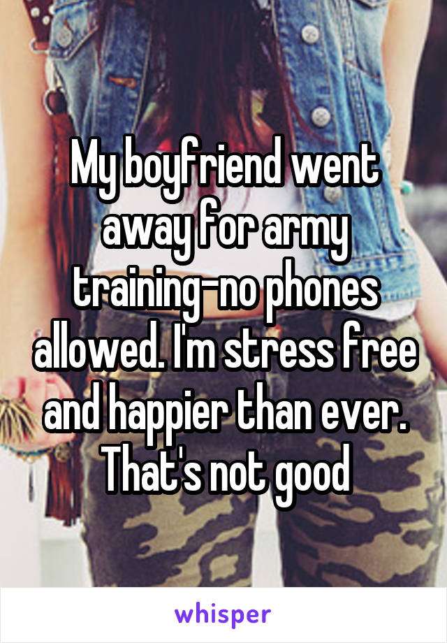 My boyfriend went away for army training-no phones allowed. I'm stress free and happier than ever. That's not good