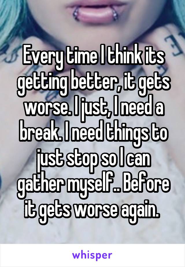 Every time I think its getting better, it gets worse. I just, I need a break. I need things to just stop so I can gather myself.. Before it gets worse again. 