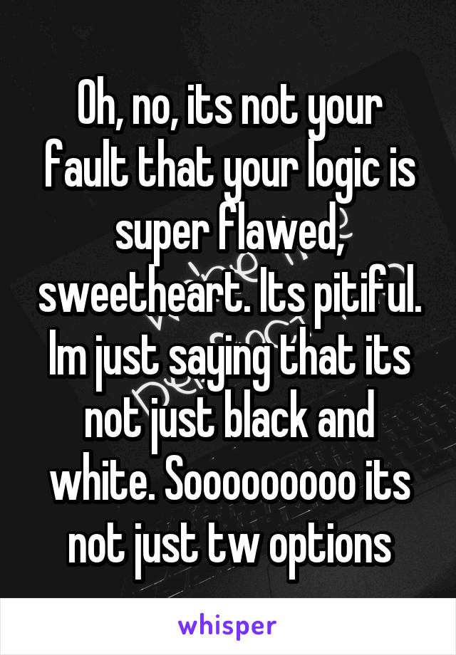 Oh, no, its not your fault that your logic is super flawed, sweetheart. Its pitiful. Im just saying that its not just black and white. Sooooooooo its not just tw options