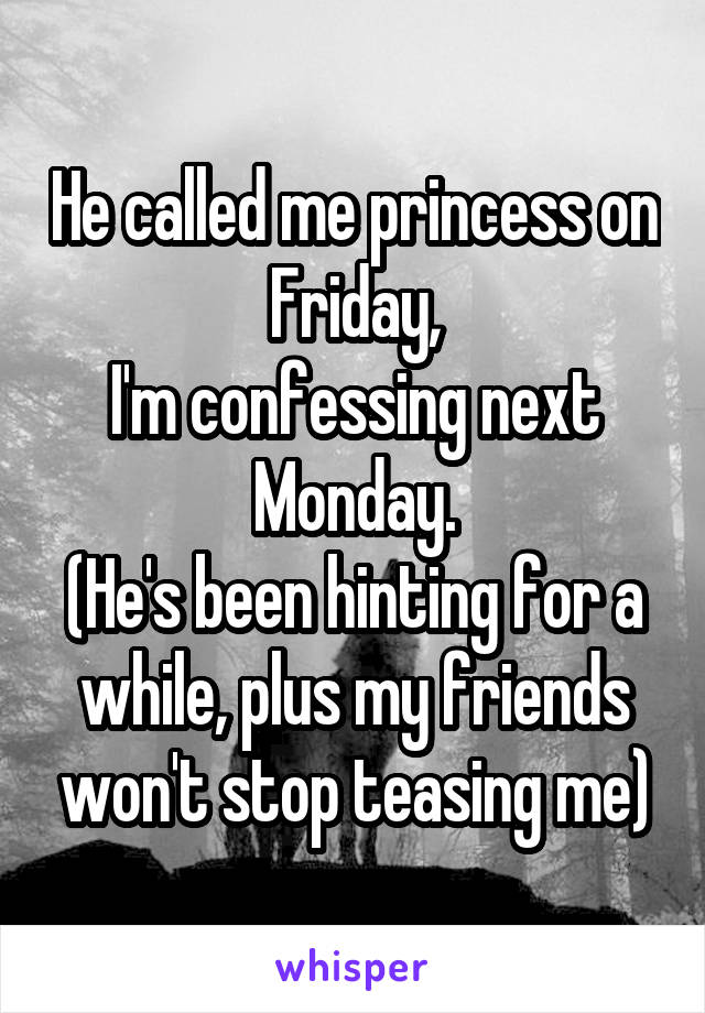 He called me princess on Friday,
I'm confessing next Monday.
(He's been hinting for a while, plus my friends won't stop teasing me)