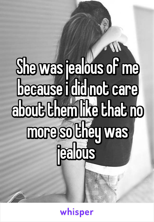 She was jealous of me because i did not care about them like that no more so they was jealous 