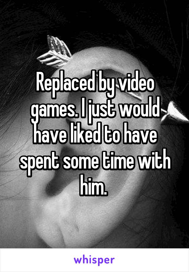 Replaced by video games. I just would have liked to have spent some time with him. 