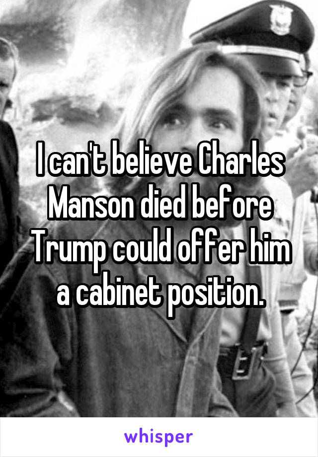 I can't believe Charles Manson died before Trump could offer him a cabinet position.