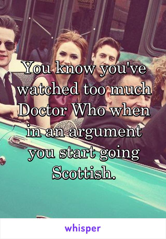 You know you've watched too much Doctor Who when in an argument you start going Scottish.