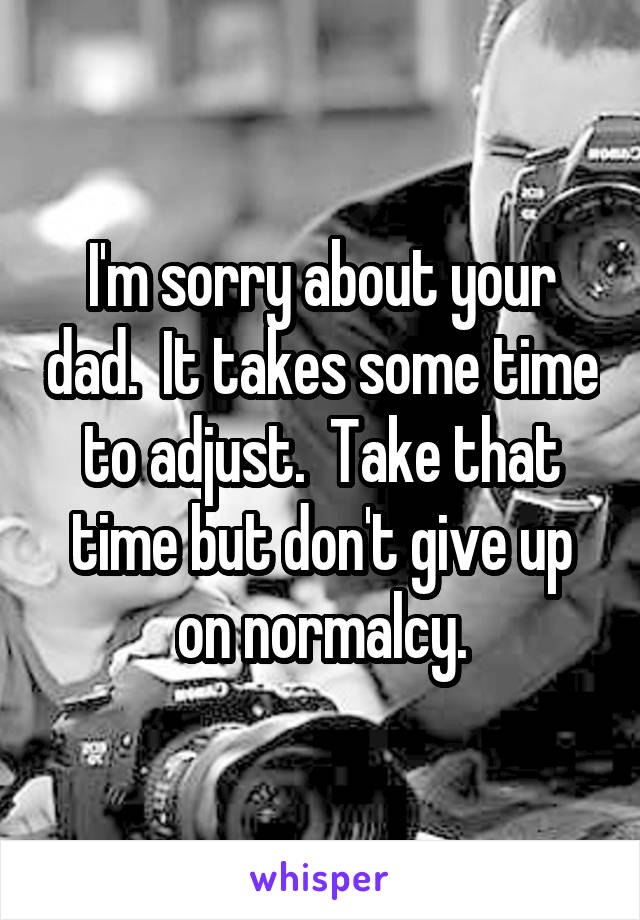 I'm sorry about your dad.  It takes some time to adjust.  Take that time but don't give up on normalcy.