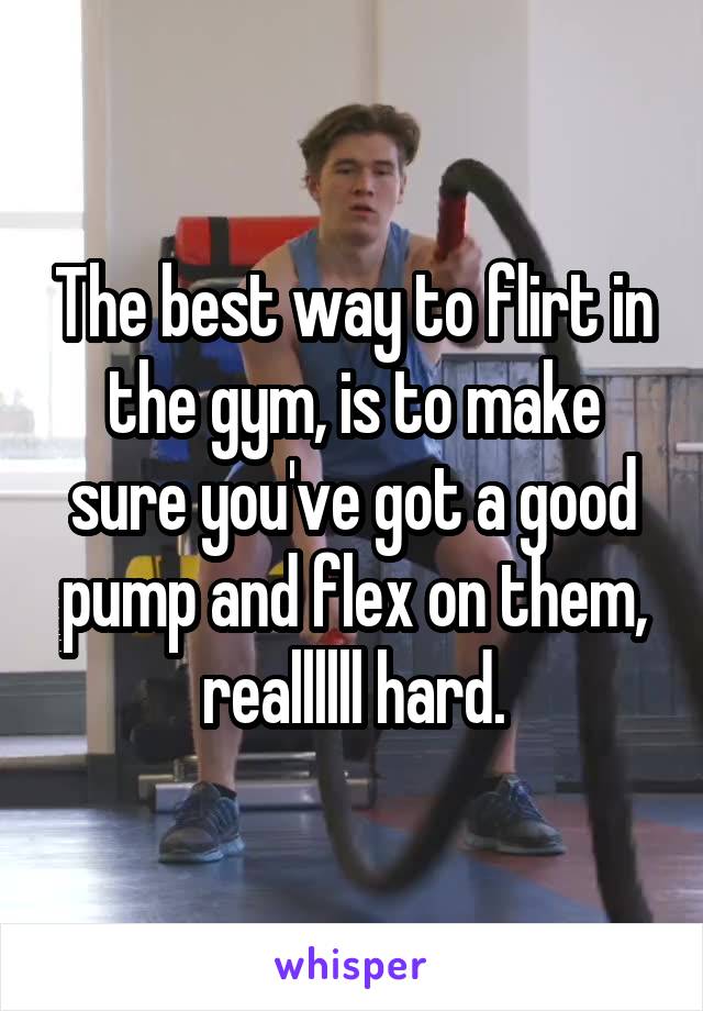 The best way to flirt in the gym, is to make sure you've got a good pump and flex on them, reallllll hard.