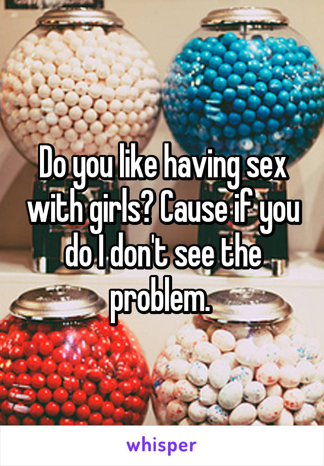 Do you like having sex with girls? Cause if you do I don't see the problem. 