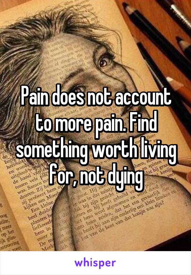 Pain does not account to more pain. Find something worth living for, not dying