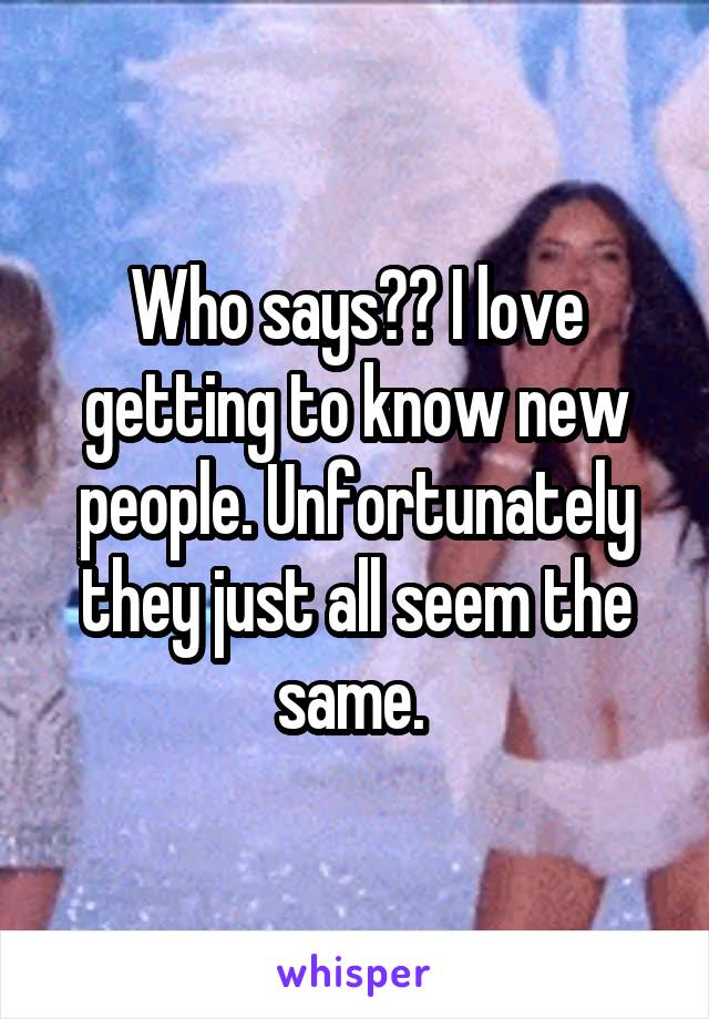 Who says?? I love getting to know new people. Unfortunately they just all seem the same. 