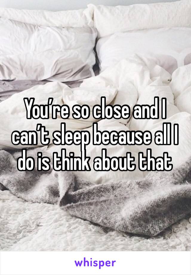 You’re so close and I can’t sleep because all I do is think about that 