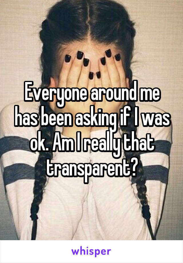 Everyone around me has been asking if I was ok. Am I really that transparent?