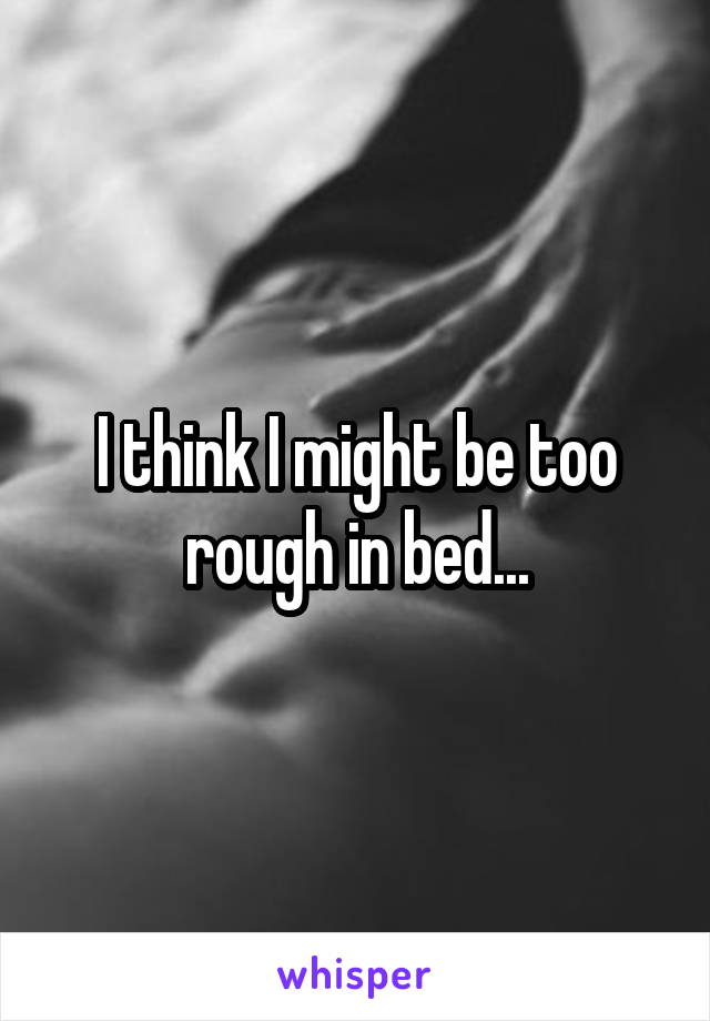 I think I might be too rough in bed...