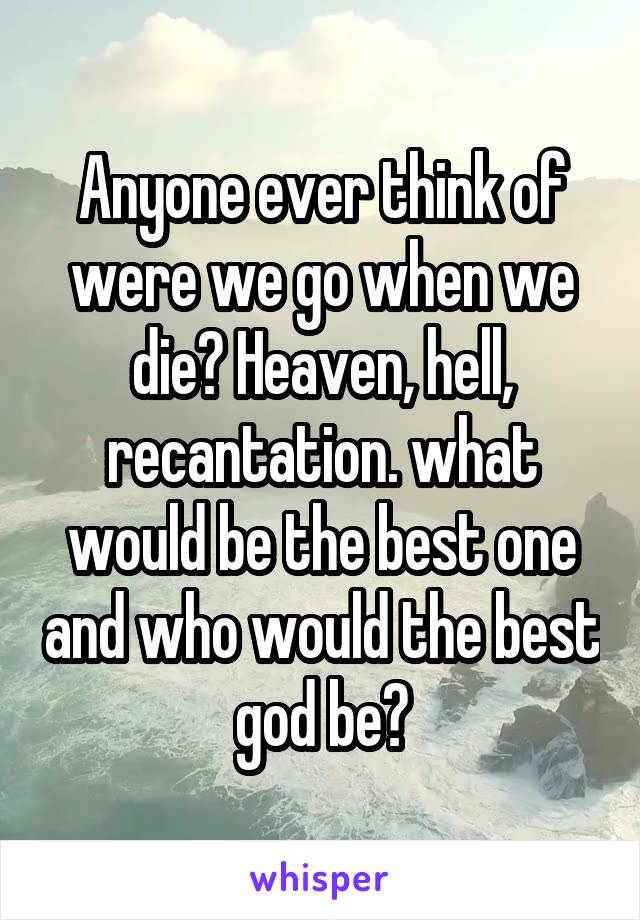 Anyone ever think of were we go when we die? Heaven, hell, recantation. what would be the best one and who would the best god be?