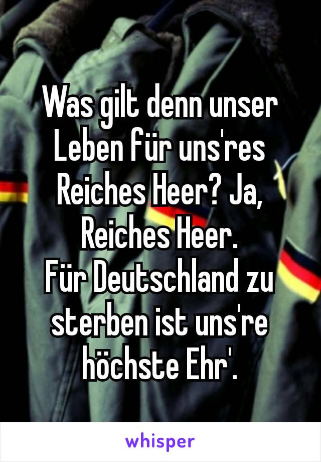 Was gilt denn unser Leben für uns'res Reiches Heer? Ja, Reiches Heer.
Für Deutschland zu sterben ist uns're höchste Ehr'.