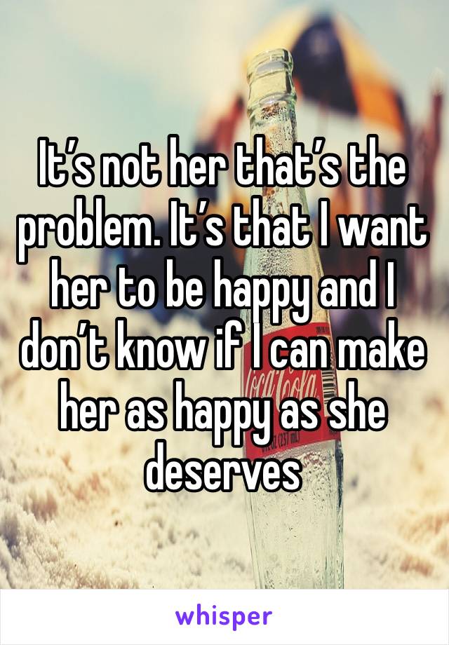 It’s not her that’s the problem. It’s that I want her to be happy and I don’t know if I can make her as happy as she deserves 