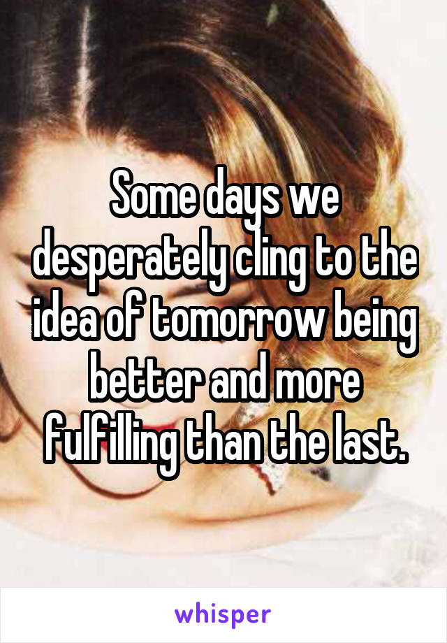 Some days we desperately cling to the idea of tomorrow being better and more fulfilling than the last.