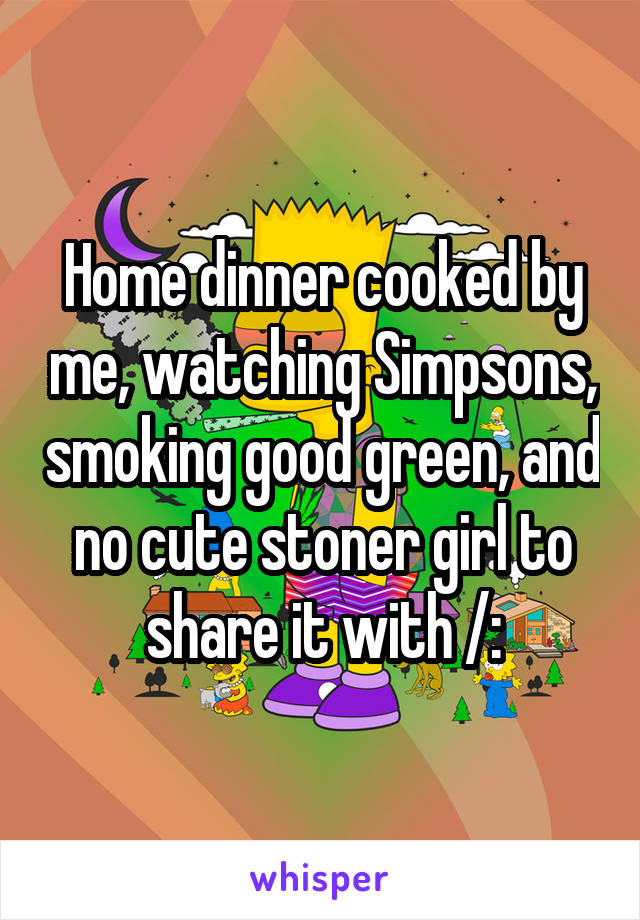 Home dinner cooked by me, watching Simpsons, smoking good green, and no cute stoner girl to share it with /: