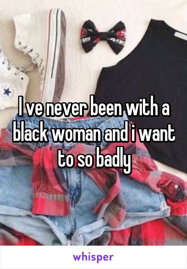 I ve never been with a black woman and i want to so badly