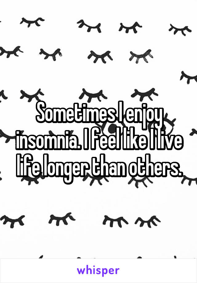 Sometimes I enjoy insomnia. I feel like I live life longer than others.