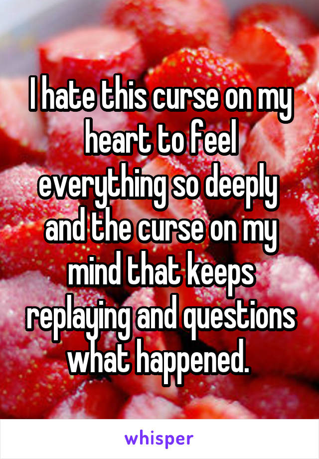 I hate this curse on my heart to feel everything so deeply  and the curse on my mind that keeps replaying and questions what happened. 