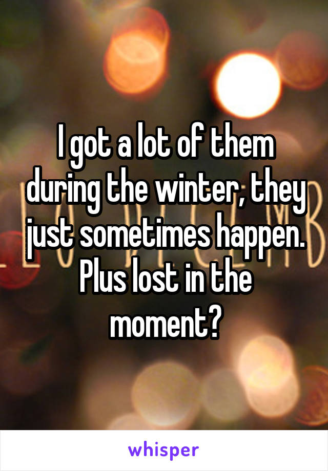 I got a lot of them during the winter, they just sometimes happen. Plus lost in the moment?