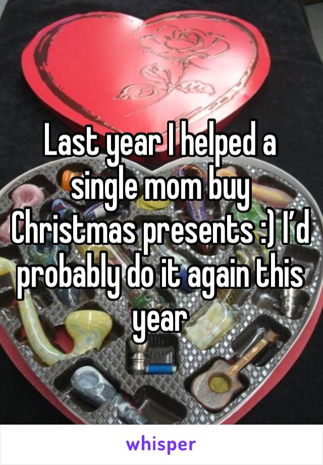 Last year I helped a single mom buy Christmas presents :) I’d probably do it again this year 