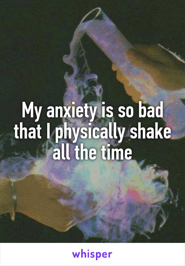 My anxiety is so bad that I physically shake all the time