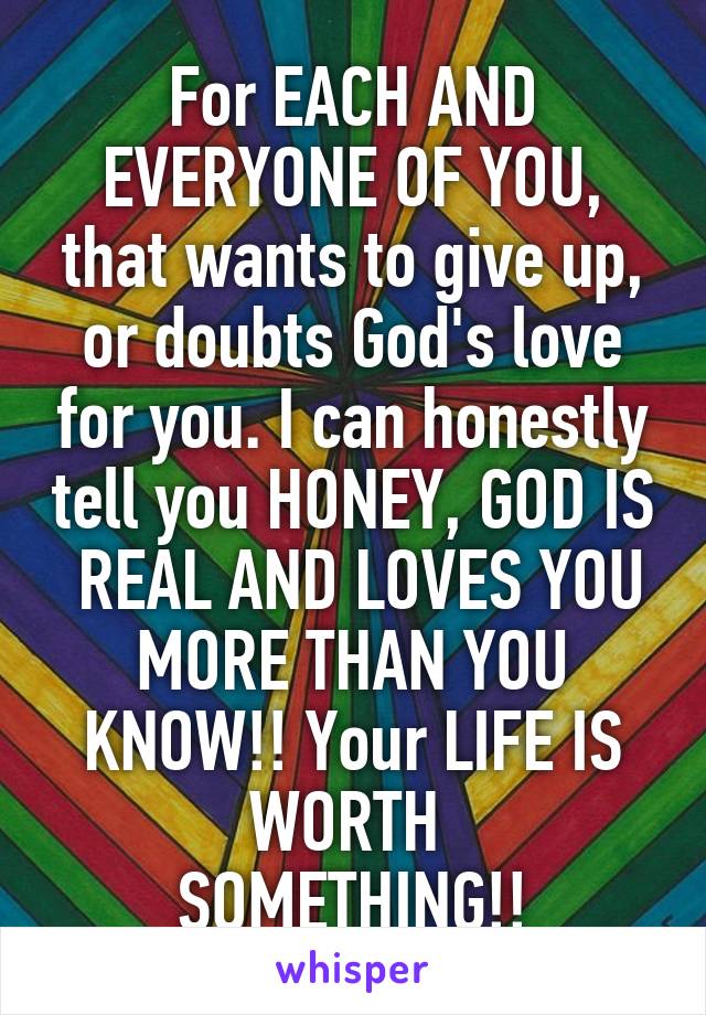 For EACH AND EVERYONE OF YOU, that wants to give up, or doubts God's love for you. I can honestly tell you HONEY, GOD IS  REAL AND LOVES YOU MORE THAN YOU KNOW!! Your LIFE IS WORTH 
SOMETHING!!