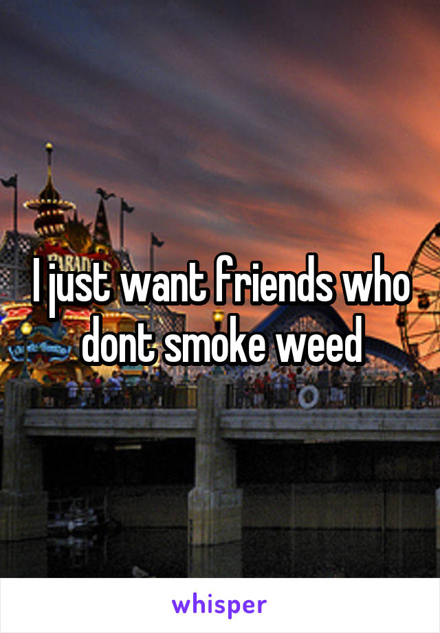 I just want friends who dont smoke weed