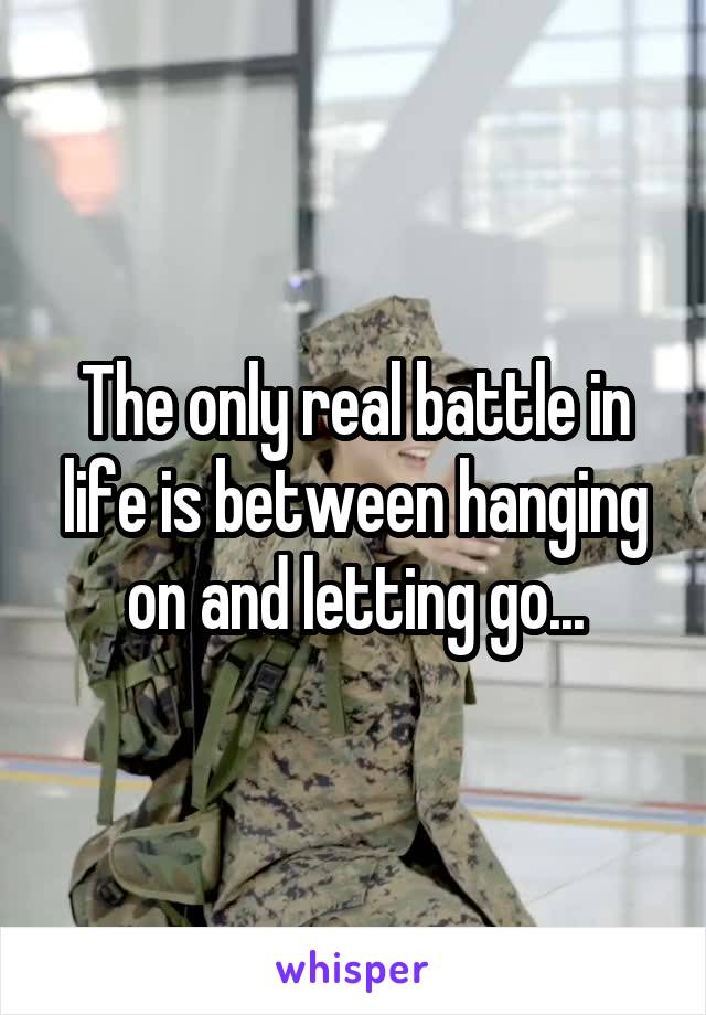 The only real battle in life is between hanging on and letting go...