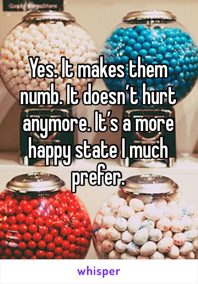 Yes. It makes them numb. It doesn’t hurt anymore. It’s a more happy state I much prefer.