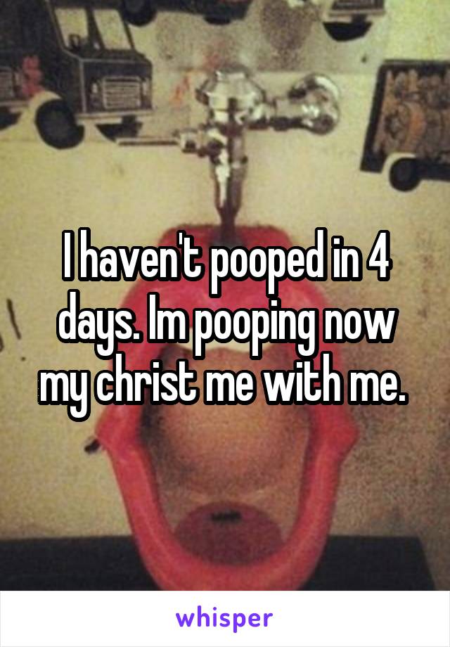 I haven't pooped in 4 days. Im pooping now my christ me with me. 