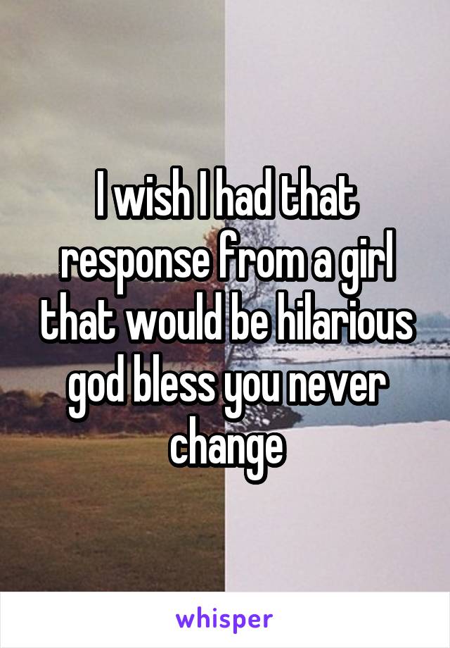 I wish I had that response from a girl that would be hilarious god bless you never change