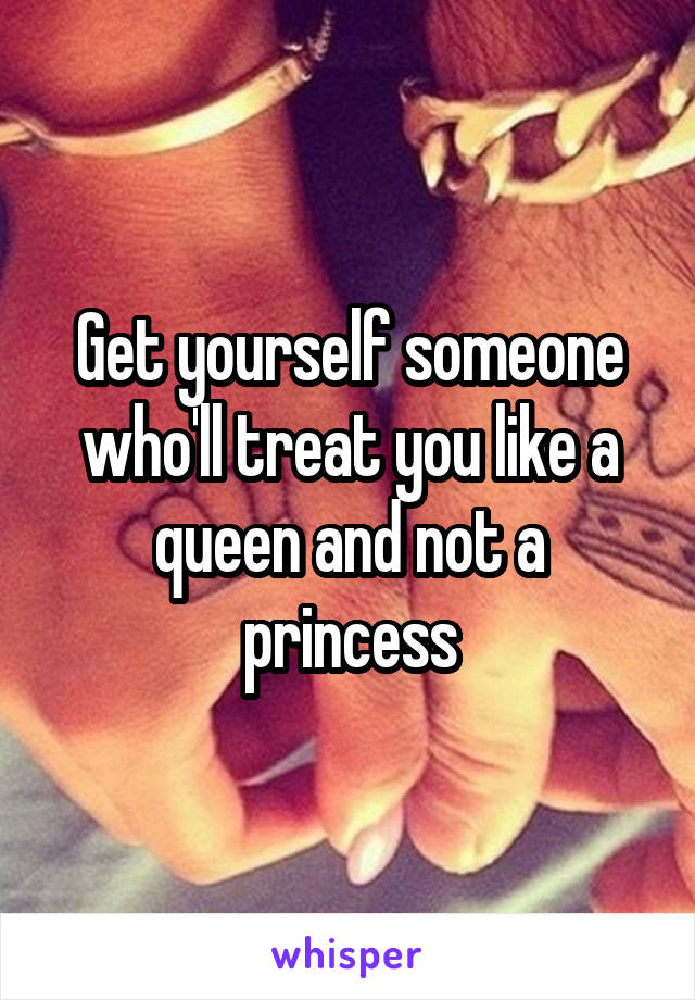 Get yourself someone who'll treat you like a queen and not a princess