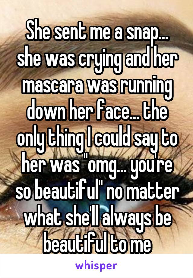 She sent me a snap... she was crying and her mascara was running down her face... the only thing I could say to her was "omg... you're so beautiful" no matter what she'll always be beautiful to me