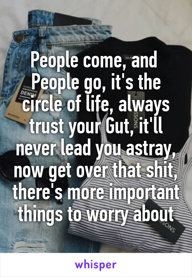 People come, and 
People go, it's the circle of life, always trust your Gut, it'll never lead you astray, now get over that shit, there's more important things to worry about