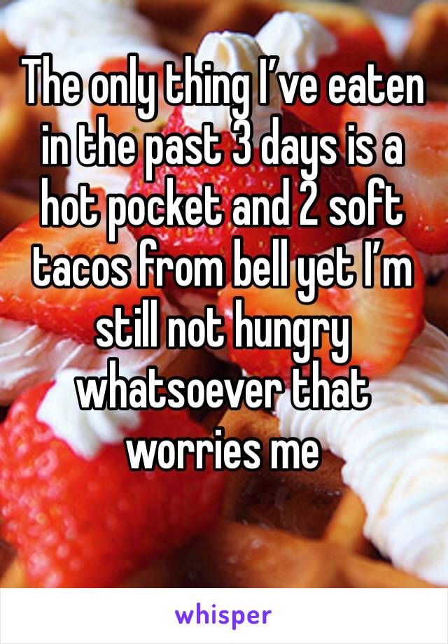 The only thing I’ve eaten in the past 3 days is a hot pocket and 2 soft tacos from bell yet I’m still not hungry whatsoever that worries me