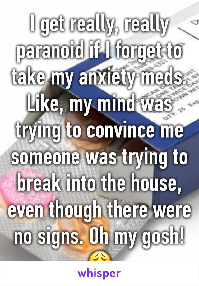 I get really, really paranoid if I forget to take my anxiety meds. Like, my mind was trying to convince me someone was trying to break into the house, even though there were no signs. Oh my gosh! 😩