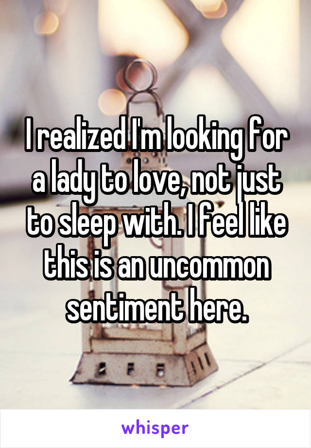 I realized I'm looking for a lady to love, not just to sleep with. I feel like this is an uncommon sentiment here.