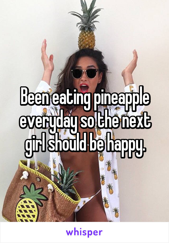 Been eating pineapple everyday so the next girl should be happy.