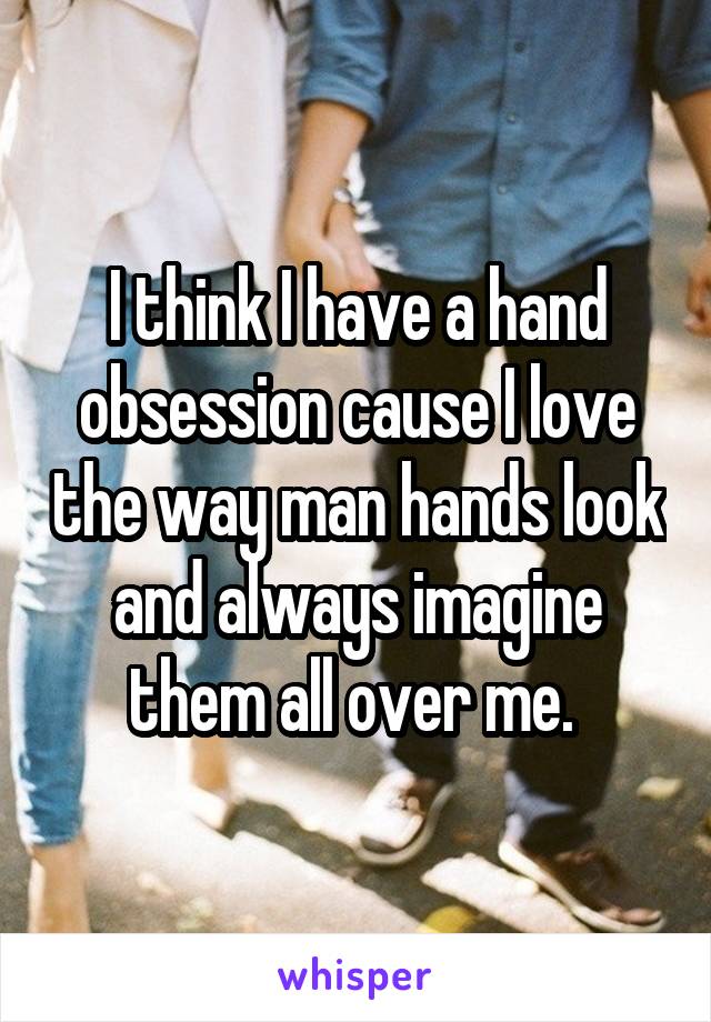 I think I have a hand obsession cause I love the way man hands look and always imagine them all over me. 