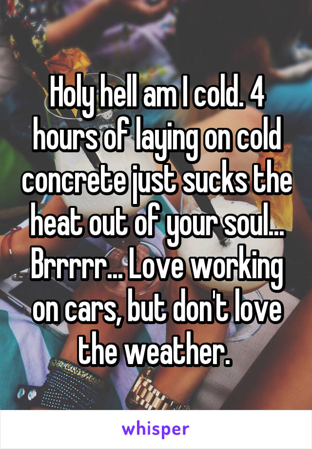 Holy hell am I cold. 4 hours of laying on cold concrete just sucks the heat out of your soul... Brrrrr... Love working on cars, but don't love the weather. 