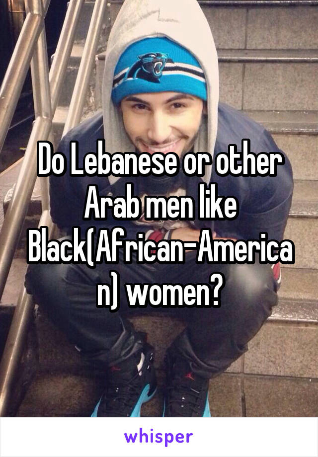 Do Lebanese or other Arab men like Black(African-American) women?