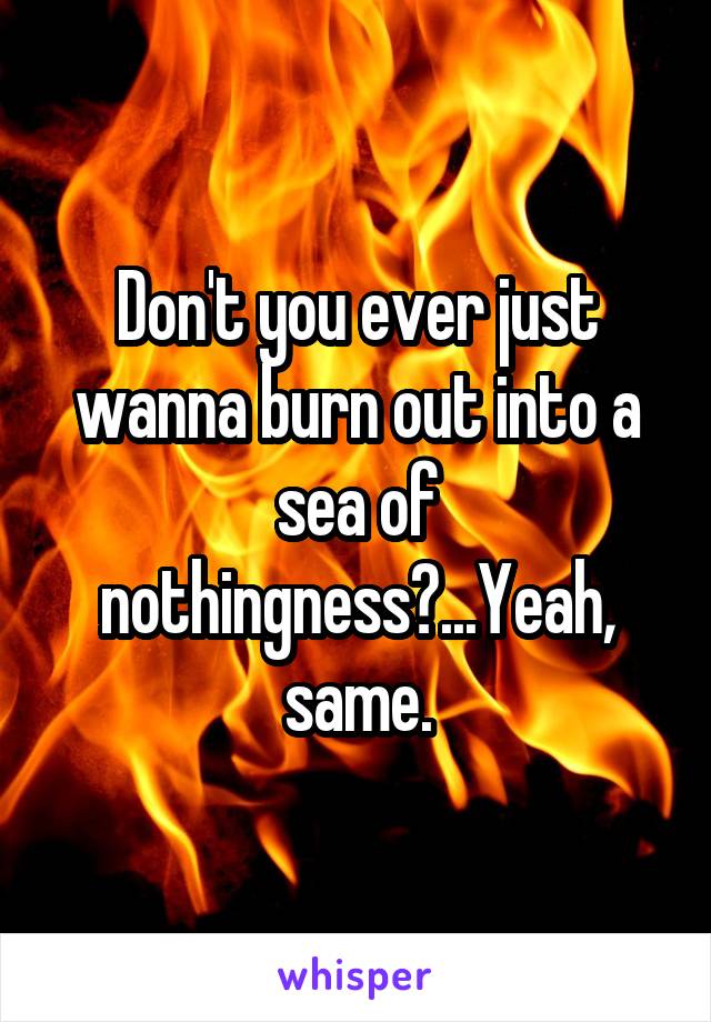 Don't you ever just wanna burn out into a sea of nothingness?...Yeah, same.